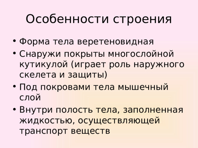 Особенности строения Форма тела веретеновидная Снаружи покрыты многослойной кутикулой (играет роль наружного скелета и защиты) Под покровами тела мышечный слой Внутри полость тела, заполненная жидкостью, осуществляющей транспорт веществ 