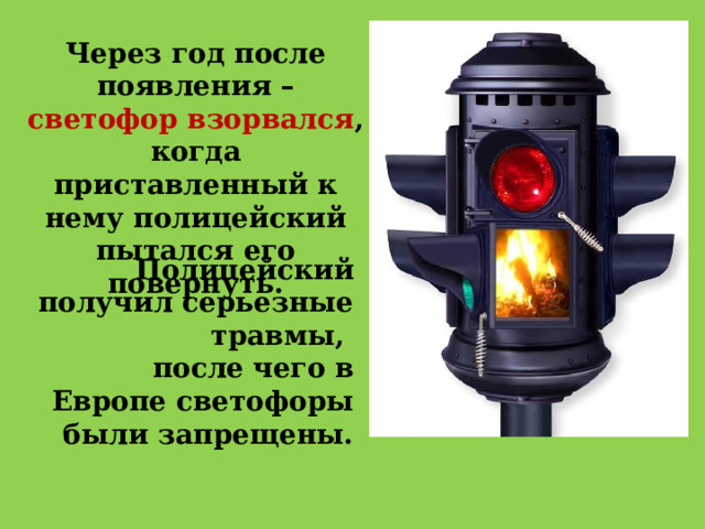 Через год после появления – светофор взорвался , когда приставленный к нему полицейский пытался его повернуть.  Полицейский получил серьезные травмы, после  чего в Европе светофоры были запрещены. 