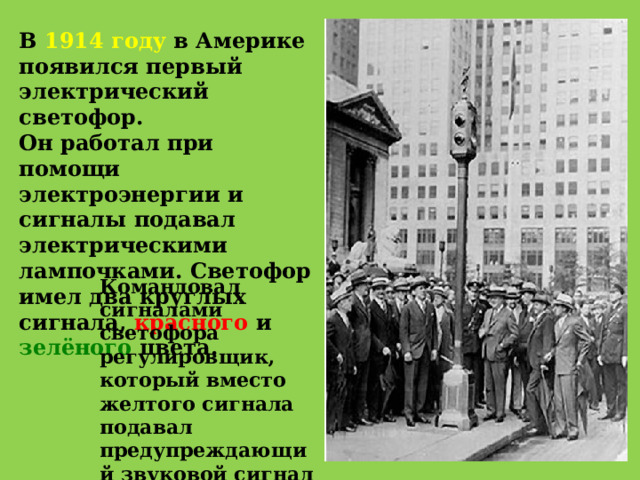 В 1914 году в Америке появился первый электрический светофор. Он работал при помощи электроэнергии и сигналы подавал электрическими лампочками. Светофор имел два круглых сигнала, красного и зелёного цвета. Командовал сигналами светофора регулировщик, который вместо желтого сигнала подавал предупреждающий звуковой сигнал свистком. 