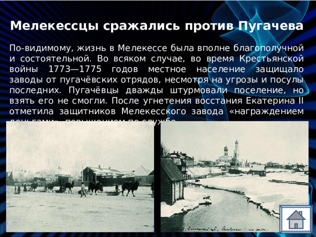 Мелекессцы сражались против Пугачева По-видимому, жизнь в Мелекессе была вполне благополучной и состоятельной. Во всяком случае, во время Крестьянской войны 1773—1775 годов местное население защищало заводы от пугачёвских отрядов, несмотря на угрозы и посулы последних. Пугачёвцы дважды штурмовали поселение, но взять его не смогли. После угнетения восстания Екатерина II отметила защитников Мелекесского завода «награждением деньгами», повышением по службе. 
