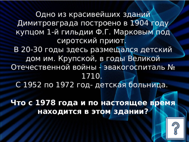 Одно из красивейших зданий Димитровграда построено в 1904 году купцом 1-й гильдии Ф.Г. Марковым под сиротский приют. В 20-30 годы здесь размещался детский дом им. Крупской, в годы Великой Отечественной войны - эвакогоспиталь № 1710. С 1952 по 1972 год- детская больница. Что с 1978 года и по настоящее время находится в этом здании? 