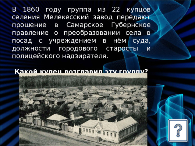 В 1860 году группа из 22 купцов селения Мелекесский завод передают прошение в Самарское Губернское правление о преобразовании села в посад с учреждением в нём суда, должности городового старосты и полицейского надзирателя.  Какой купец возглавил эту группу? 