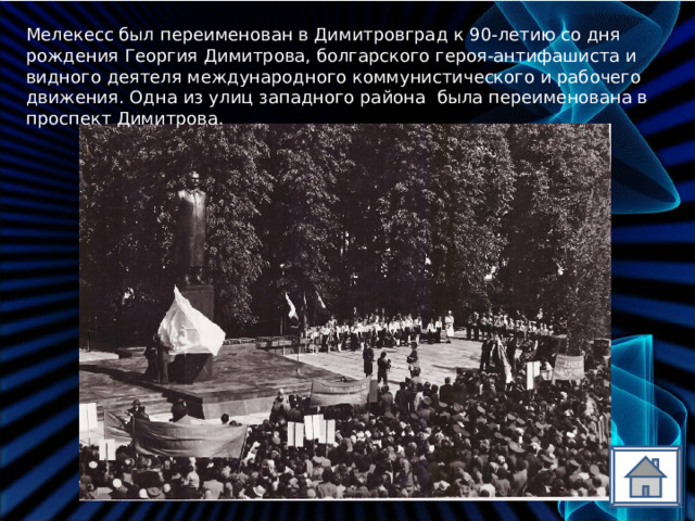 Мелекесс был переименован в Димитровград к 90-летию со дня рождения Георгия Димитрова, болгарского героя-антифашиста и видного деятеля международного коммунистического и рабочего движения. Одна из улиц западного района была переименована в проспект Димитрова. 