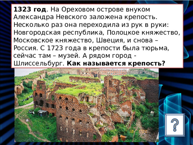 1323 год . На Ореховом острове внуком Александра Невского заложена крепость. Несколько раз она переходила из рук в руки: Новгородская республика, Полоцкое княжество, Московское княжество, Швеция, и снова – Россия. С 1723 года в крепости была тюрьма, сейчас там – музей. А рядом город - Шлиссельбург. Как называется крепость? 