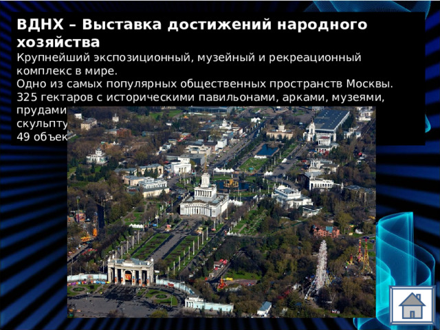 ВДНХ – Выставка достижений народного хозяйства Крупнейший экспозиционный, музейный и рекреационный комплекс в мире. Одно из самых популярных общественных пространств Москвы. 325 гектаров с историческими павильонами, арками, музеями, прудами, парками, аллеями, фонтанами, цветниками, скульптурами. 49 объектов культурного наследия. 