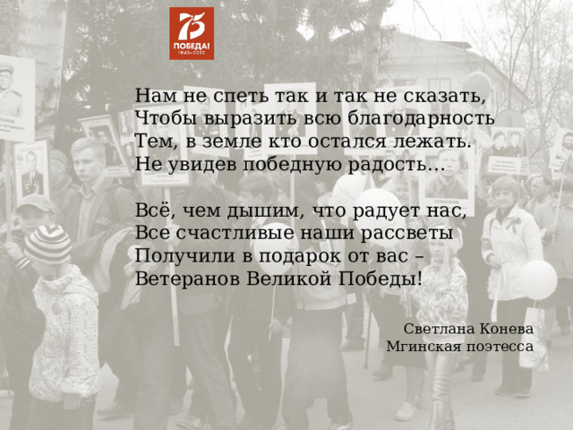 Нам не спеть так и так не сказать, Чтобы выразить всю благодарность Тем, в земле кто остался лежать. Не увидев победную радость… Всё, чем дышим, что радует нас, Все счастливые наши рассветы Получили в подарок от вас – Ветеранов Великой Победы! Светлана Конева Мгинская поэтесса 