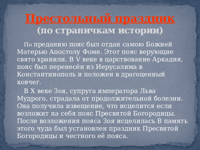 Престольный праздник  (по страничкам истории)  По преданию пояс был отдан самою Божией Матерью Апостолу Фоме. Этот пояс верующие свято хранили. В V веке в царствование Аркадия, пояс был перенесён из Иерусалима в Константинополь и положен в драгоценный ковчег.  В X веке Зоя, супруга императора Льва Мудрого, страдала от продолжительной болезни. Она получила извещение, что исцелится если возложит на себя пояс Пресвятой Богородицы. После возложения пояса Зоя исцелилась В память этого чуда был установлен праздник Пресвятой Богородицы и честного её пояса. 