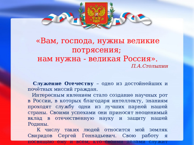   «Вам, господа, нужны великие потрясения; нам нужна - великая Россия». П.А.Столыпин   Служение Отечеству – одно из достойнейших и почётных миссий граждан.  Интересным явлением стало создание научных рот в России, в которых благодаря интеллекту, знаниям проходят службу одни из лучших парней нашей страны. Своими успехами они приносят неоценимый вклад в отечественную науку и защиту нашей Родины.  К числу таких людей относится мой земляк Свиридов Сергей Геннадьевич. Свою работу я посвящаю ему и всем, кто своими делами служит величию и процветанию страны. 