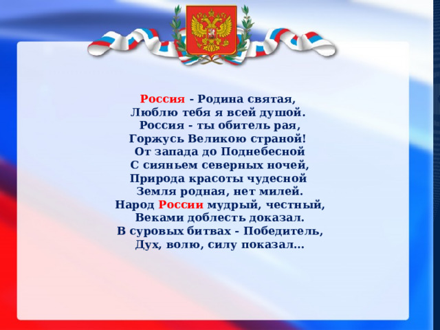 Россия - Родина святая, Люблю тебя я всей душой. Россия - ты обитель рая, Горжусь Великою страной! От запада до Поднебесной  С сияньем северных ночей, Природа красоты чудесной Земля родная, нет милей. Народ России мудрый, честный, Веками доблесть доказал. В суровых битвах - Победитель, Дух, волю, силу показал… 