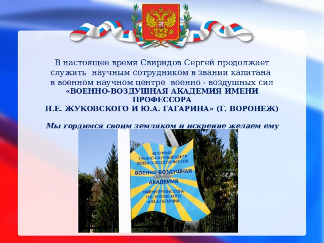 В настоящее время Свиридов Сергей продолжает служить научным сотрудником в звании капитана в военном научном центре военно - воздушных сил  «ВОЕННО-ВОЗДУШНАЯ АКАДЕМИЯ ИМЕНИ ПРОФЕССОРА  Н.Е. ЖУКОВСКОГО И Ю.А. ГАГАРИНА» (Г. ВОРОНЕЖ)  Мы гордимся своим земляком и искренне желаем ему успешной службы. 