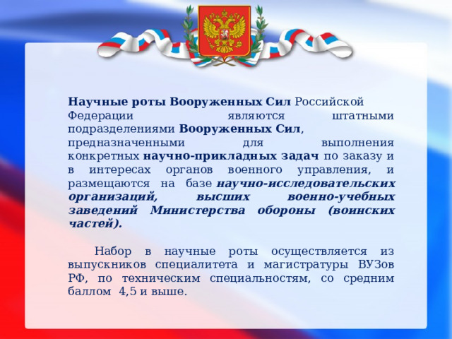 Научные   роты   Вооруженных   Сил  Российской Федерации являются штатными подразделениями  Вооруженных   Сил , предназначенными для выполнения конкретных  научно-прикладных задач по заказу и в интересах органов военного управления, и размещаются на базе  научно-исследовательских организаций, высших военно-учебных заведений Министерства обороны (воинских частей).  Набор в научные роты осуществляется из выпускников специалитета и магистратуры ВУЗов РФ, по техническим специальностям, со средним баллом 4,5 и выше.  