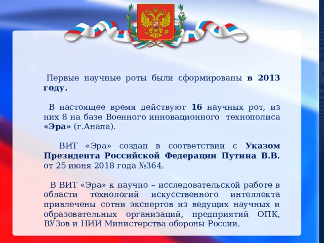   Первые научные роты были сформированы в 2013 году.  В настоящее время действуют 16 научных рот, из них 8 на базе Военного инновационного технополиса «Эра» (г.Анапа).  ВИТ «Эра» создан в соответствии с Указом Президента Российской Федерации Путина В.В. от 25 июня 2018 года №364.  В ВИТ «Эра» к научно – исследовательской работе в области технологий искусственного интеллекта привлечены сотни экспертов из ведущих научных и образовательных организаций, предприятий ОПК, ВУЗов и НИИ Министерства обороны России. 