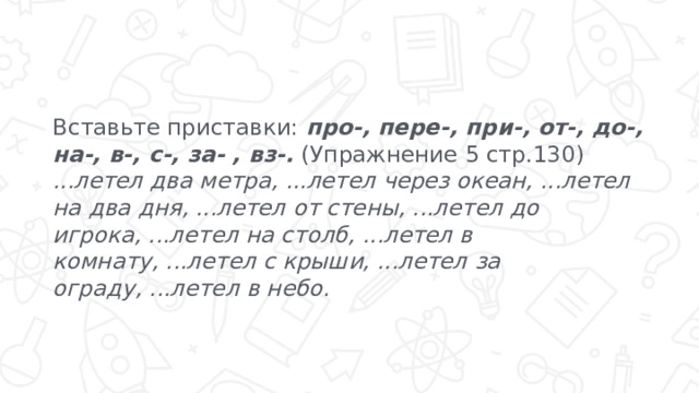 Вставьте приставки: про-, пере-, при-, от-, до-, на-, в-, с-, за- , вз-. (Упражнение 5 стр.130) ...летел два метра, ...летел через океан, ...летел на два дня, ...летел от стены, ...летел до игрока, ...летел на столб, ...летел в  комнату, ...летел с крыши, ...летел за ограду, ...летел в небо. 