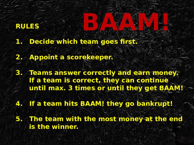 BAAM! RULES   1. Decide which team goes first.   2. Appoint a scorekeeper.   3. Teams answer correctly and earn money.  If a team is correct, they can continue  until max. 3 times or until they get BAAM!   4. If a team hits BAAM! they go bankrupt!   5. The team with the most money at the end  is the winner.   