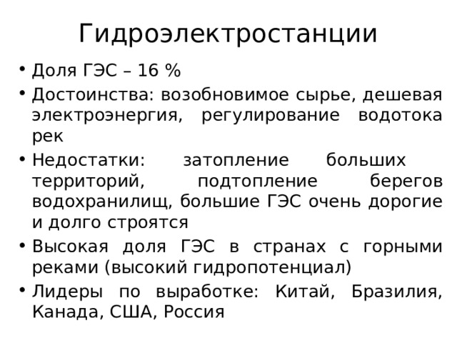 Гидроэлектростанции Доля ГЭС – 16 % Достоинства: возобновимое сырье, дешевая электроэнергия, регулирование водотока рек Недостатки: затопление больших территорий, подтопление берегов водохранилищ, большие ГЭС очень дорогие и долго строятся Высокая доля ГЭС в странах с горными реками (высокий гидропотенциал) Лидеры по выработке: Китай, Бразилия, Канада, США, Россия 