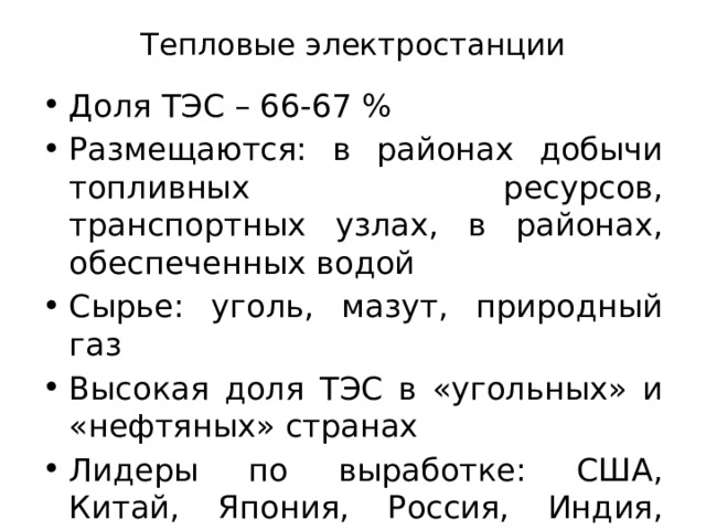 Тепловые электростанции Доля ТЭС – 66-67 % Размещаются: в районах добычи топливных ресурсов, транспортных узлах, в районах, обеспеченных водой Сырье: уголь, мазут, природный газ Высокая доля ТЭС в «угольных» и «нефтяных» странах Лидеры по выработке: США, Китай, Япония, Россия, Индия, Германия 