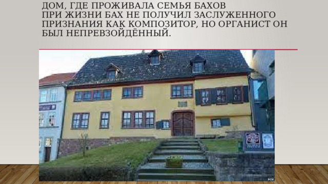 Дом, где проживала семья Бахов  При жизни Бах не получил заслуженного признания как композитор, но органист он был непревзойдённый.   
