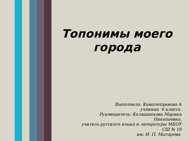Топонимы моего города  Выполнила: Камалетдинова А  ученица 6 класса  Руководитель: Калашникова Марина Николаевна, учитель русского языка и литературы МБОУ СШ № 19  им. И. П. Мытарева 