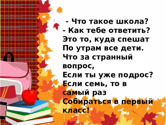  - Что такое школа?  - Как тебе ответить?  Это то, куда спешат  По утрам все дети.  Что за странный вопрос,  Если ты уже подрос?  Если семь, то в самый раз  Собираться в первый класс! 