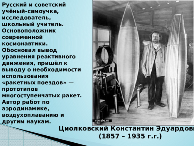 Русский и советский учёный-самоучка, исследователь, школьный учитель. Основоположник современной космонавтики. Обосновал вывод уравнения реактивного движения, пришёл к выводу о необходимости использования «ракетных поездов» — прототипов многоступенчатых ракет. Автор работ по аэродинамике, воздухоплаванию и другим наукам. Циолковский Константин Эдуардович (1857 – 1935 г.г.) 