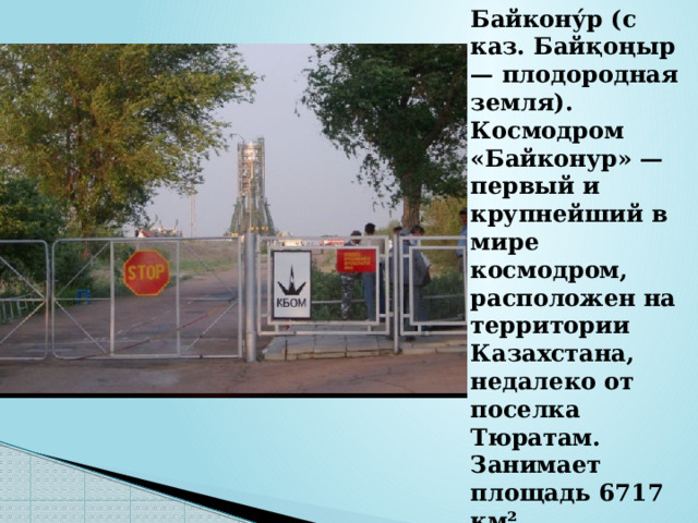 Байкону́р (с каз. Байқоңыр — плодородная земля). Космодром «Байконур» — первый и крупнейший в мире космодром, расположен на территории Казахстана, недалеко от поселка Тюратам. Занимает площадь 6717 км². 
