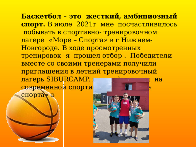  Баскетбол – это жесткий, амбициозный спорт. В июле 2021г мне посчастливилось побывать в спортивно- тренировочном лагере «Море – Спорта» в г Нижнем-Новгороде. В ходе просмотренных тренировок я прошел отбор . Победители вместе со своими тренерами получили приглашения в летний тренировочный лагерь SIBURCAMP, который прошел на современной спортивной базе «Море спорта» в 