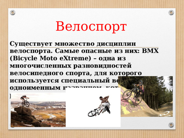 Велоспорт Существует множество дисциплин велоспорта. Самые опасные из них: BMX (Bicycle Moto eXtreme) – одна из многочисленных разновидностей велосипедного спорта, для которого используется специальный велосипед с одноименным названием, который по размеру гораздо меньше привычного 