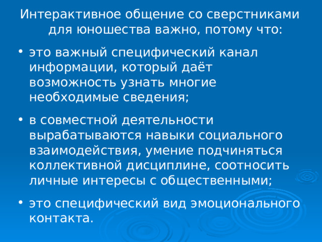 Интерактивное общение со сверстниками для юношества важно, потому что: это важный специфический канал информации, который даёт возможность узнать многие необходимые сведения; в совместной деятельности вырабатываются навыки социального взаимодействия, умение подчиняться коллективной дисциплине, соотносить личные интересы с общественными; это специфический вид эмоционального контакта. 