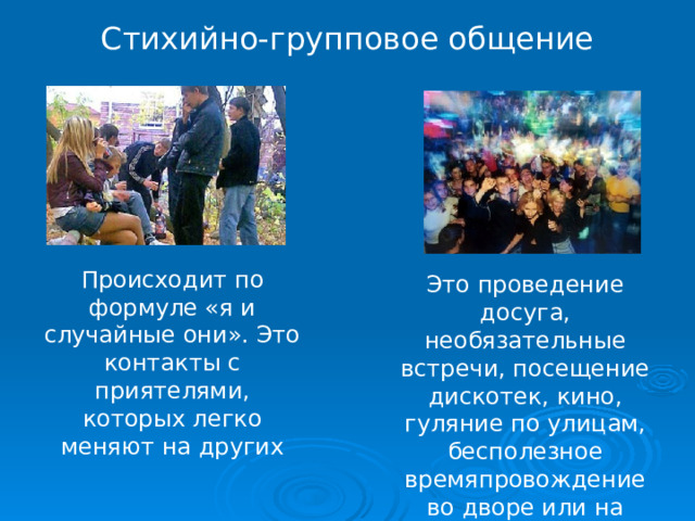 Стихийно-групповое общение Происходит по формуле «я и случайные они». Это контакты с приятелями, которых легко меняют на других Это проведение досуга, необязательные встречи, посещение дискотек, кино, гуляние по улицам, бесполезное времяпровождение во дворе или на улице 