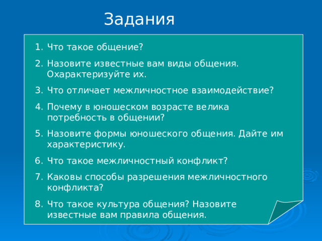 Задания Что такое общение? Назовите известные вам виды общения. Охарактеризуйте их. Что отличает межличностное взаимодействие? Почему в юношеском возрасте велика потребность в общении? Назовите формы юношеского общения. Дайте им характеристику. Что такое межличностный конфликт? Каковы способы разрешения межличностного конфликта? Что такое культура общения? Назовите известные вам правила общения.    