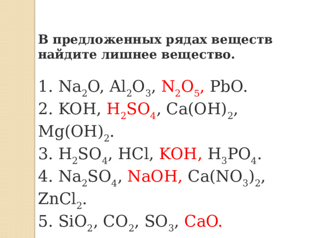 В предложенных рядах веществ найдите лишнее вещество. 1. Na 2 O, Al 2 O 3 , N 2 O 5 , PbO. 2. KOH, H 2 SO 4 , Ca(OH) 2 , Mg(OH) 2 . 3. H 2 SO 4 , HCl, KOH, H 3 PO 4 . 4. Na 2 SO 4 , NaOH, Ca(NO 3 ) 2 , ZnCl 2 . 5. SiO 2 , CO 2 , SO 3 , CaO. 