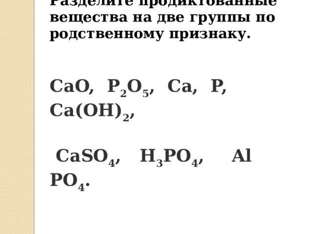 Разделите продиктованные вещества на две группы по родственному признаку. CaO,  P 2 O 5 ,  Ca,  P,  Ca(OH) 2 ,   CaSO 4 ,  H 3 PO 4 ,   Al PO 4 .   