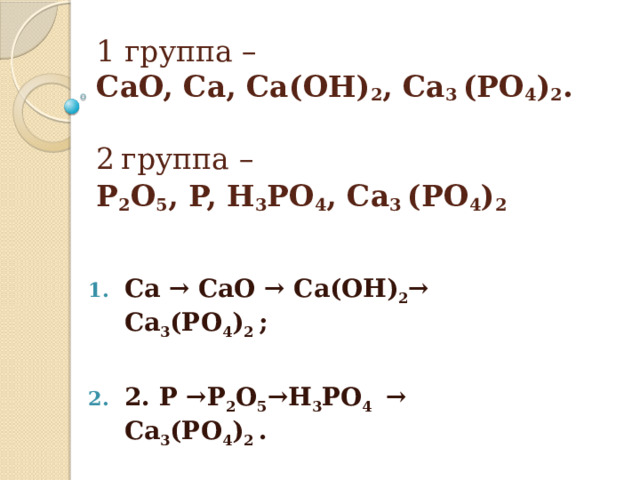 1 группа –   CaO, Ca, Ca(OH) 2 , Ca 3 (PO 4 ) 2 .    2   группа –   P 2 O 5 , P, H 3 PO 4 , Ca 3 (PO 4 ) 2   Ca → CaO → Ca(OH) 2 → Ca 3 (PO 4 ) 2  ;  2. P →P 2 O 5 →H 3 PO 4  → Ca 3 (PO 4 ) 2  . 