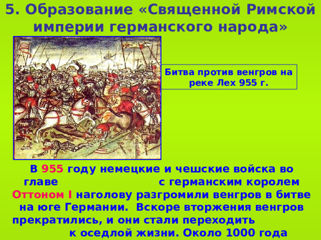 5 . Образование «Священной Римской империи германского народа» Битва против венгров на реке Лех 955 г. В 955 году немецкие и чешские войска во главе с германским королем Оттоном I наголову разгромили венгров в битве на юге Германии. Вскоре вторжения венгров прекратились, и они стали переходить к оседлой жизни. Около 1000 года венгры приняли христианство. Образовалось королевство Венгрия. 