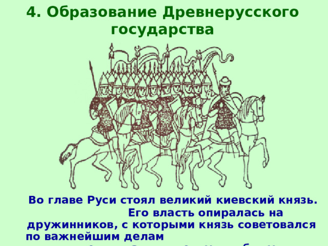 4. Образование Древнерусского государства  Во главе Руси стоял великий киевский князь.  Его власть опиралась на дружинников, с которыми князь советовался по важнейшим делам и делил дань и военную добычу. 