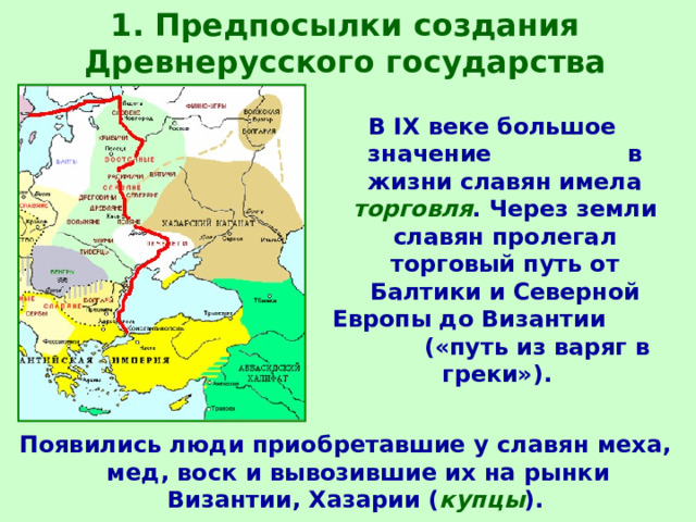 1. Предпосылки создания Древнерусского государства В IX веке большое значение в жизни славян имела торговля . Через земли славян пролегал торговый путь от Балтики и Северной Европы до Византии («путь из варяг в греки»). Появились люди приобретавшие у славян меха, мед, воск и вывозившие их на рынки Византии, Хазарии ( купцы ).  