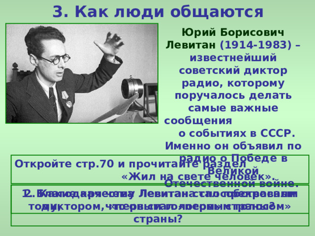 3. Как люди общаются Юрий Борисович Левитан (1914-1983) – известнейший советский диктор радио, которому поручалось делать самые важные сообщения о событиях в СССР. Именно он объявил по радио о Победе в Великой Отечественной войне. Откройте стр.70 и прочитайте раздел «Жил на свете человек». 1. Благодаря чему Левитан стал прекрасным диктором, «первым голосом» страны? 2. Какие качества Левитана способствовали тому, что он стал «первым голосом» страны? 