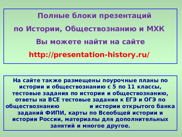  Полные блоки презентаций по Истории, Обществознанию и МХК Вы можете найти на сайте http://presentation-history.ru/  На сайте также размещены  поурочные планы по истории и обществознанию с 5 по 11 классы, тестовые задания по истории и обществознанию, ответы на ВСЕ тестовые задания к ЕГЭ и ОГЭ по обществознанию  и истории открытого банка заданий ФИПИ, карты по Всеобщей истории и истории России, материалы для дополнительных занятий и многое другое. 