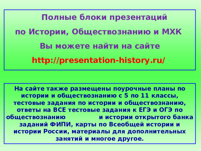  Полные блоки презентаций по Истории, Обществознанию и МХК Вы можете найти на сайте http://presentation-history.ru/  На сайте также размещены  поурочные планы по истории и обществознанию с 5 по 11 классы, тестовые задания по истории и обществознанию, ответы на ВСЕ тестовые задания к ЕГЭ и ОГЭ по обществознанию  и истории открытого банка заданий ФИПИ, карты по Всеобщей истории и истории России, материалы для дополнительных занятий и многое другое. 