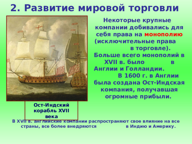 2. Развитие мировой торговли  Некоторые крупные компании добивались для себя права на монополию (исключительные права в торговле). Больше всего монополий в XVII в. было в Англии и Голландии. В 1600 г. в Англии была создана Ост-Индская компания, получавшая огромные прибыли. Ост-Индский корабль XVII века В XVII в. английские компании распространяют свое влияние на все страны, все более внедряются в Индию и Америку. 