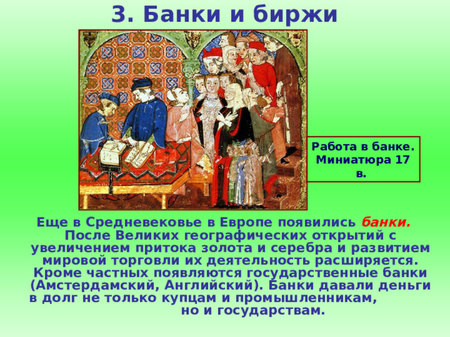 3. Банки и биржи    Работа в банке. Миниатюра 17 в. Еще в Средневековье в Европе появились банки. После Великих географических открытий с увеличением притока золота и серебра и развитием мировой торговли их деятельность расширяется. Кроме частных появляются государственные банки (Амстердамский, Английский). Банки давали деньги в долг не только купцам и промышленникам, но и государствам. 