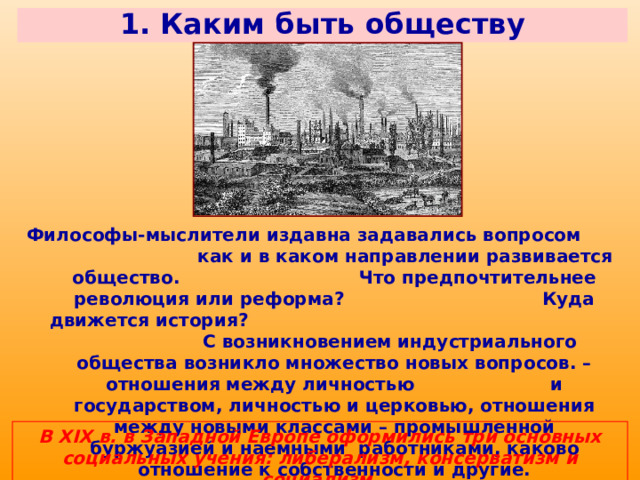 1. Каким быть обществу Философы-мыслители издавна задавались вопросом как и в каком направлении развивается общество. Что предпочтительнее революция или реформа? Куда движется история? С возникновением индустриального общества возникло множество новых вопросов. – отношения между личностью и государством, личностью и церковью, отношения между новыми классами – промышленной буржуазией и наемными работниками, каково отношение к собственности и другие. В XIX в. в Западной Европе оформились три основных социальных учения: либерализм, консерватизм и социализм. 