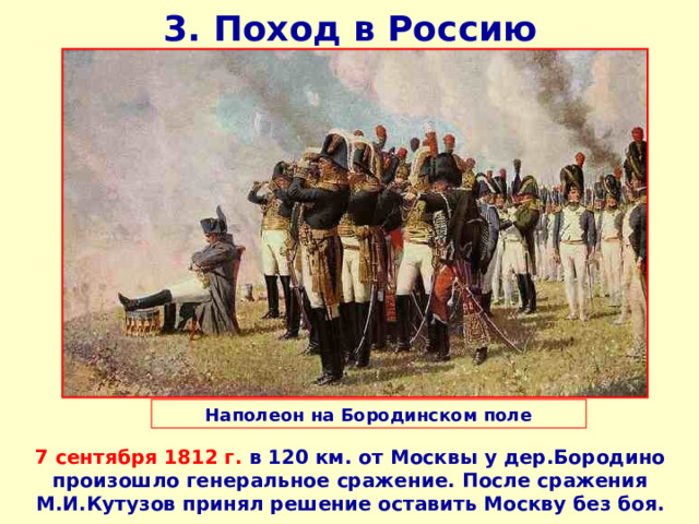 3. Поход в Россию Наполеон на Бородинском поле 7 сентября 1812 г. в 120 км. от Москвы у дер.Бородино произошло генеральное сражение. После сражения М.И.Кутузов принял решение оставить Москву без боя. 