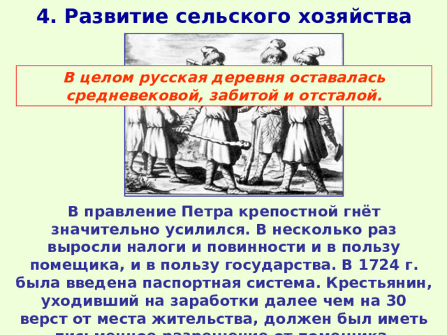 4. Развитие сельского хозяйства В целом русская деревня оставалась средневековой, забитой и отсталой. В правление Петра крепостной гнёт значительно усилился. В несколько раз выросли налоги и повинности и в пользу помещика, и в пользу государства. В 1724 г. была введена паспортная система. Крестьянин, уходивший на заработки далее чем на 30 верст от места жительства, должен был иметь письменное разрешение от помещика. 