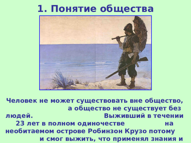 1. Понятие общества Человек не может существовать вне общество, а общество не существует без людей. Выживший в течении 23 лет в полном одиночестве на необитаемом острове Робинзон Крузо потому и смог выжить, что применял знания и навыки, полученные благодаря обществу. 