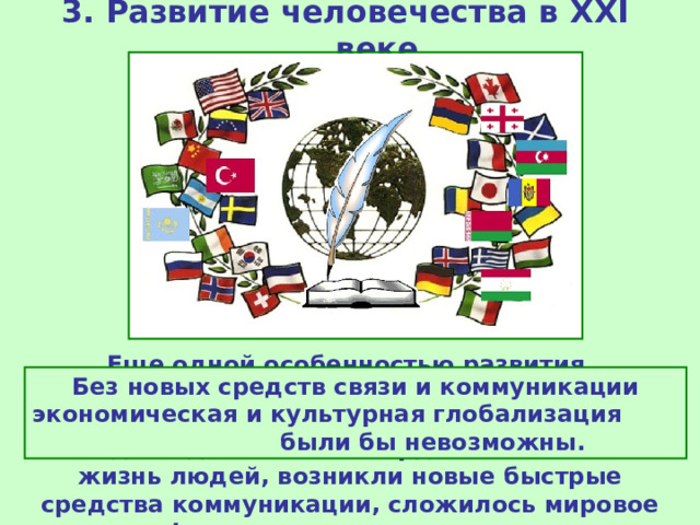 3. Развитие человечества в XXI веке Еще одной особенностью развития современного мира является информационная революция . Научный прогресс за последние десятилетия кардинально изменил жизнь людей, возникли новые быстрые средства коммуникации, сложилось мировое информационное пространство. Без новых средств связи и коммуникации экономическая и культурная глобализация были бы невозможны. 