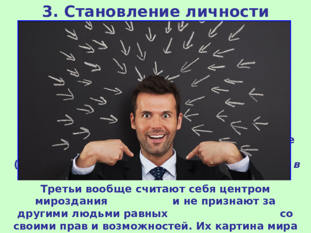 3. Становление личности Личность обязательно предполагает наличие своего взгляда на мир, т.е. мировоззрения ( система взглядов на мир, на место человека в нем и на смысл его жизни и деятельности ). Одни люди убеждены в ценности человечества, относятся к другим людям гуманно и справедливо. Другие живут в своем замкнутом мире бытовых забот, не задумываясь над вечными вопросами . Третьи вообще считают себя центром мироздания и не признают за другими людьми равных со своими прав и возможностей. Их картина мира – только их собственные заботы и достижения.  