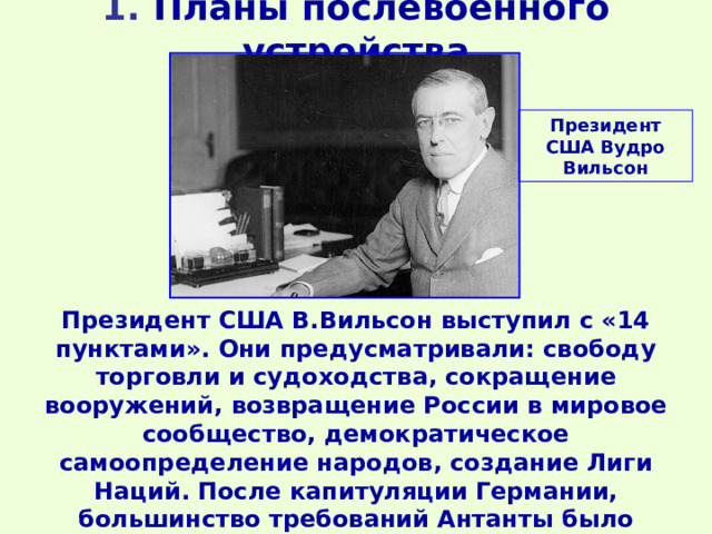 1 . Планы послевоенного устройства    Президент США Вудро Вильсон Президент США В.Вильсон выступил с «14 пунктами». Они предусматривали: свободу торговли и судоходства, сокращение вооружений, возвращение России в мировое сообщество, демократическое самоопределение народов, создание Лиги Наций. После капитуляции Германии, большинство требований Антанты было выполнено (за исключением раздела Европы за счет проигравших). 