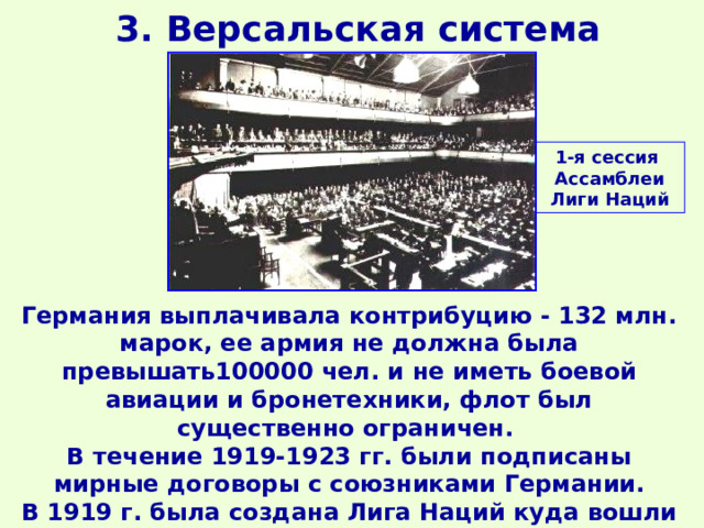 3. Версальская система 1-я сессия Ассамблеи Лиги Наций Германия выплачивала контрибуцию - 132 млн. марок, ее армия не должна была превышать100000 чел. и не иметь боевой авиации и бронетехники, флот был существенно ограничен. В течение 1919-1923 гг. были подписаны мирные договоры с союзниками Германии. В 1919 г. была создана Лига Наций куда вошли независимые государства. 