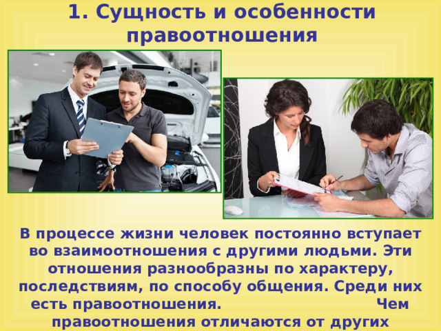 1. Сущность и особенности правоотношения В процессе жизни человек постоянно вступает во взаимоотношения с другими людьми. Эти отношения разнообразны по характеру, последствиям, по способу общения. Среди них есть правоотношения. Чем правоотношения отличаются от других социальных отношений? 